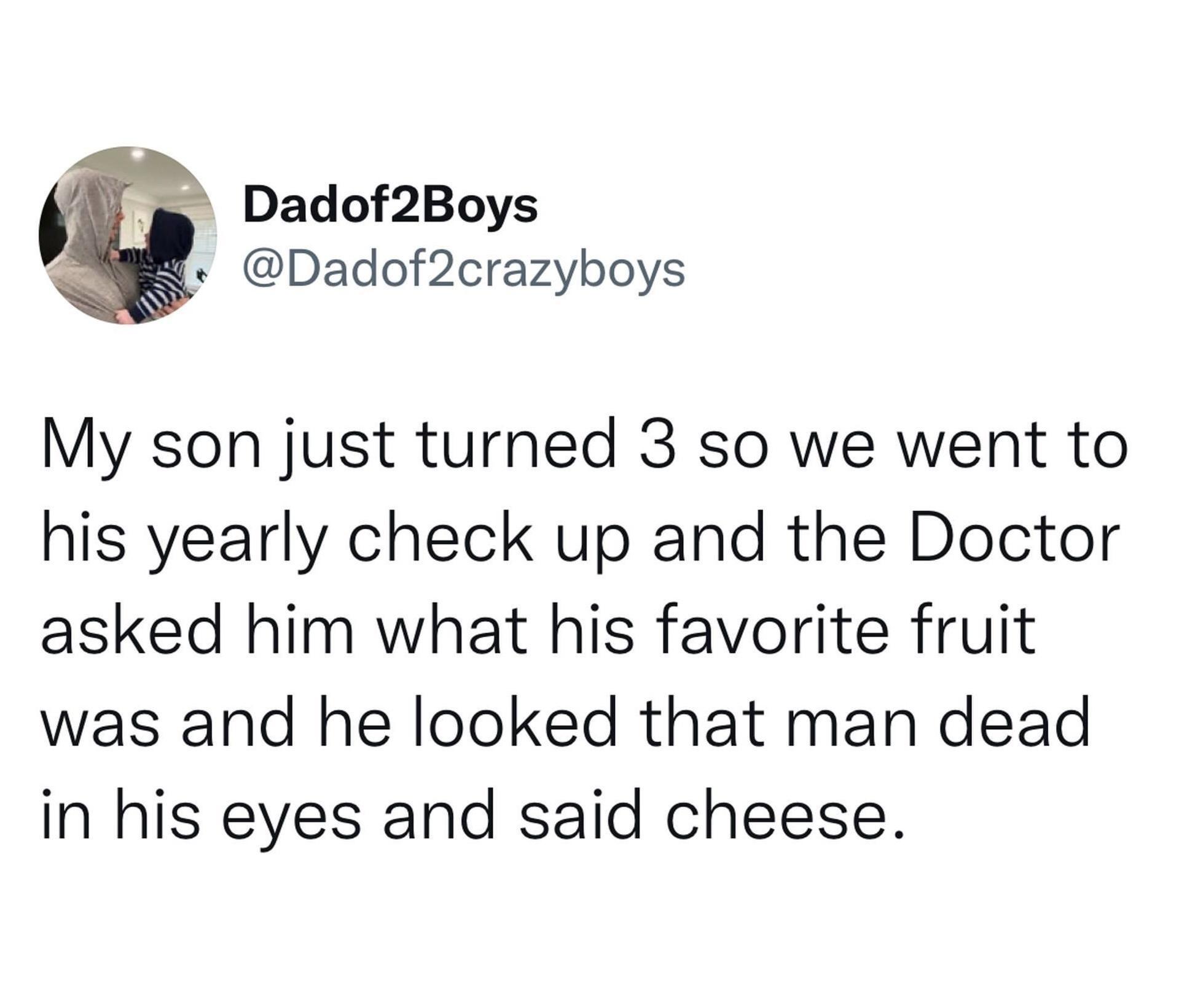 monday morning randomness - quotes - Dadof2Boys My son just turned 3 so we went to his yearly check up and the Doctor asked him what his favorite fruit was and he looked that man dead in his eyes and said cheese.