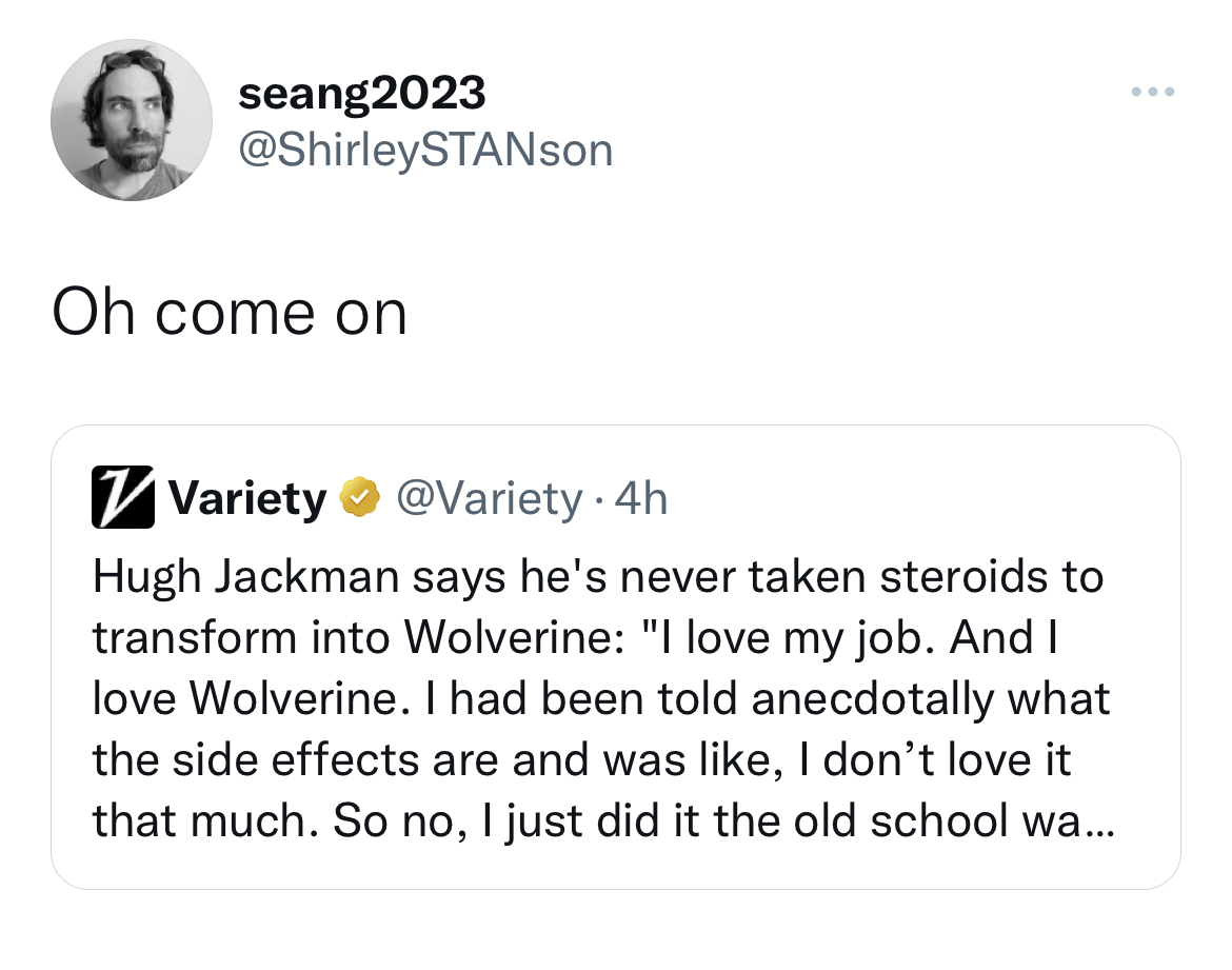 Tweets dunking on celebs - angle - seang2023 Oh come on Variety . 4h Hugh Jackman says he's never taken steroids to transform into Wolverine "I love my job. And I love Wolverine. I had been told anecdotally what the side effects are and was , I don't love
