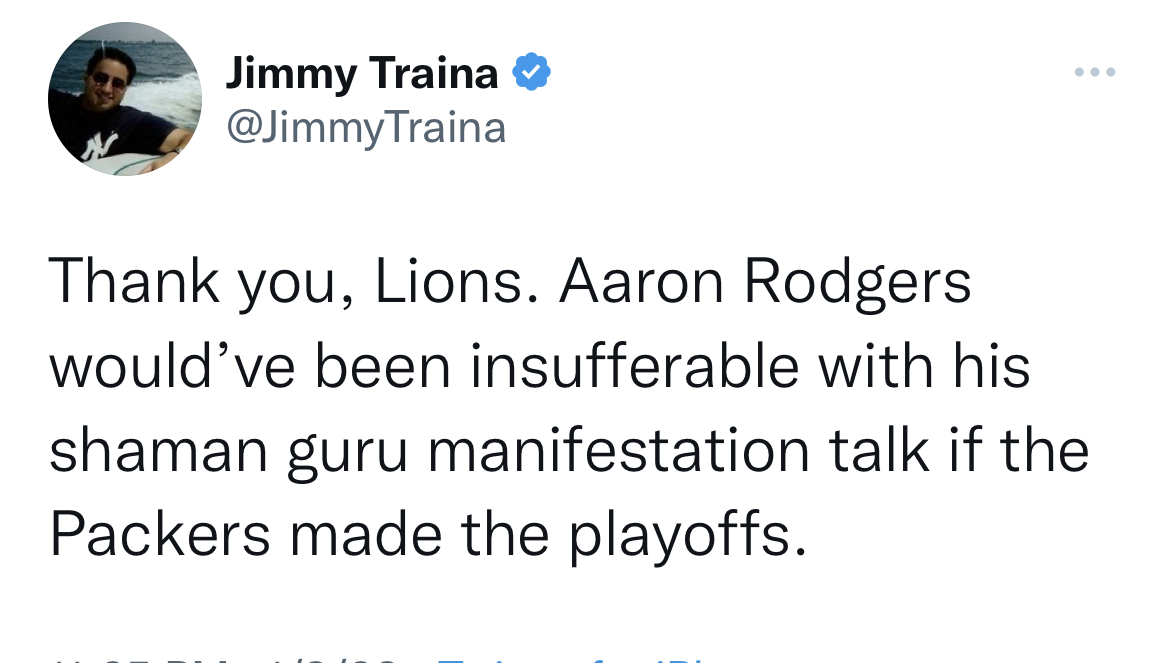 Tweets dunking on celebs - angle - Jimmy Traina Traina Thank you, Lions. Aaron Rodgers would've been insufferable with his shaman guru manifestation talk if the Packers made the playoffs.