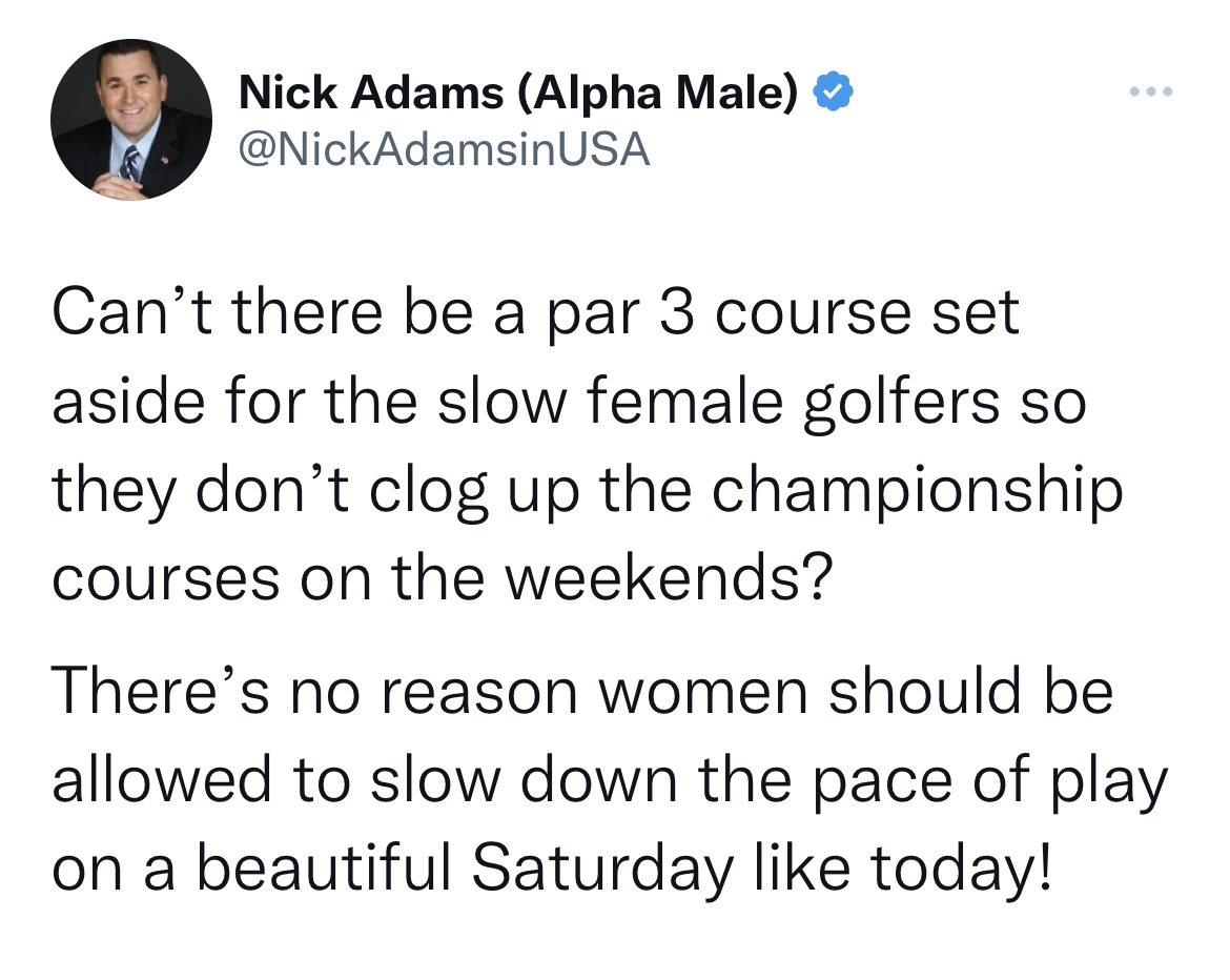 nick adams unhinged tweets - Nick Adams Alpha Male Can't there be a par 3 course set aside for the slow female golfers so they don't clog up the championship courses on the weekends? There's no reason women should be allowed to slow down the pace of play 