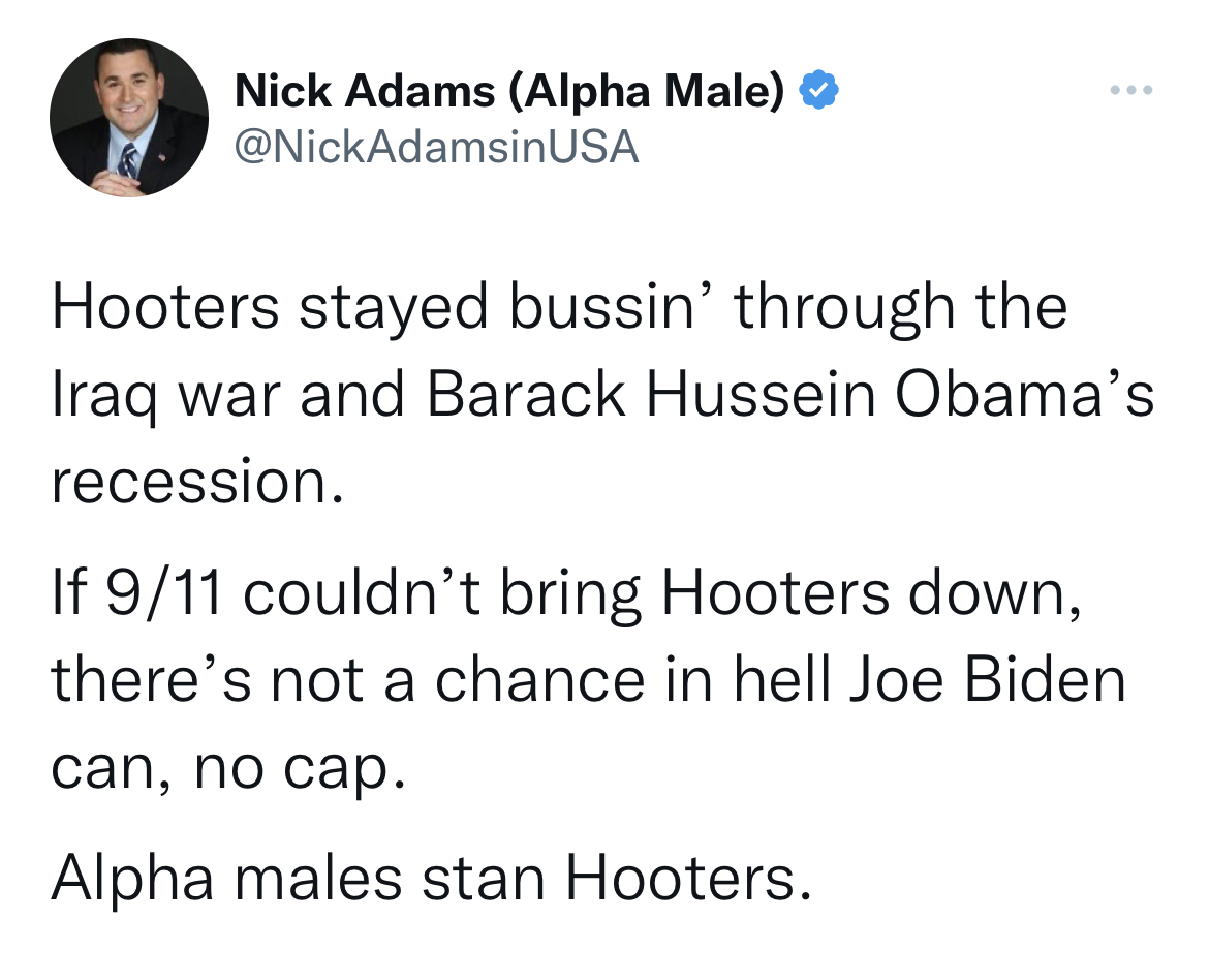 nick adams unhinged tweets - Nick Adams Alpha Male Usa Hooters stayed bussin' through the Iraq war and Barack Hussein Obama's recession. If 911 couldn't bring Hooters down, there's not a chance in hell Joe Biden can, no cap. Alpha males stan Hooters.