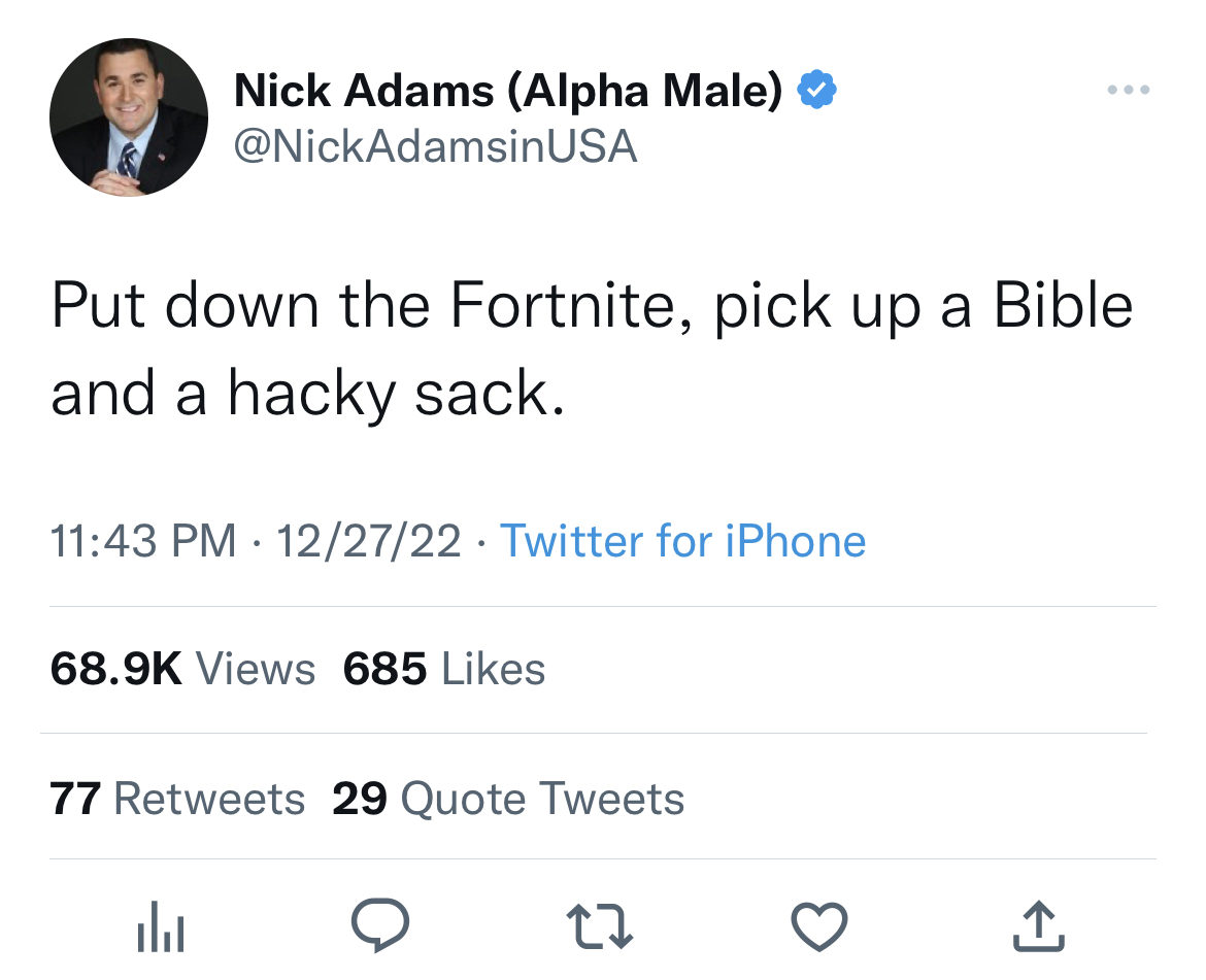 nick adams unhinged tweets - nick adams alpha tweet - Nick Adams Alpha Male Usa Put down the Fortnite, pick up a Bible and a hacky sack. . 122722 Twitter for iPhone Views 685 77 29 Quote Tweets 27
