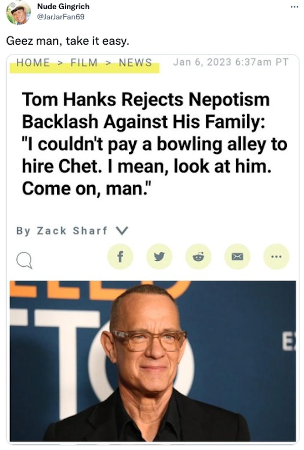 monday morning randomness - human behavior - Nude Gingrich Geez man, take it easy. Home > Film > News am Pt Tom Hanks Rejects Nepotism Backlash Against His Family "I couldn't pay a bowling alley to hire Chet. I mean, look at him. Come on, man." By Zack Sh