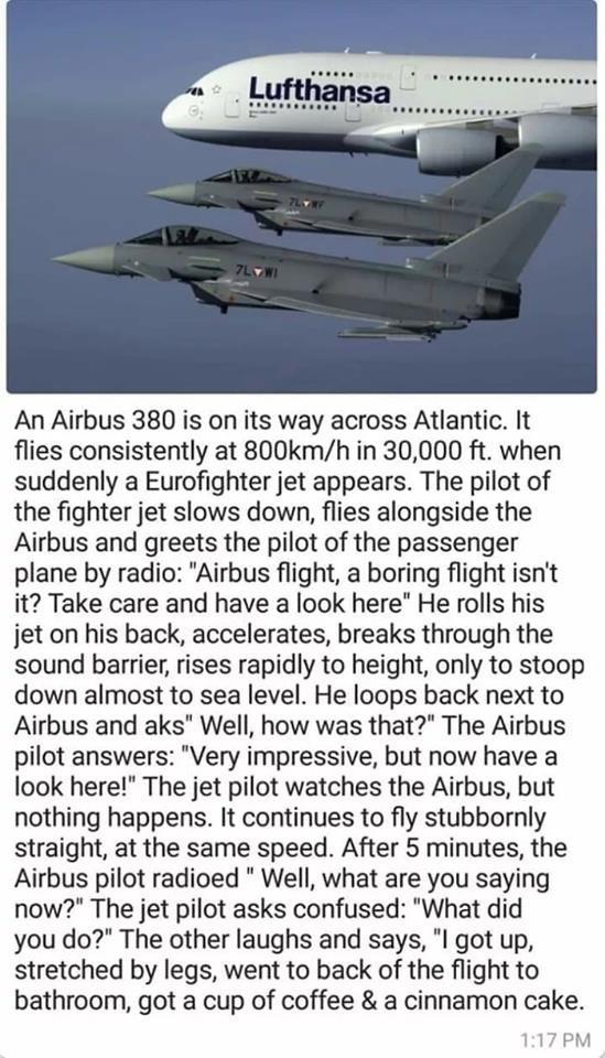 funny randoms and pics - airbus fighter plane meme - ..... Lufthansa 7LV An Airbus 380 is on its way across Atlantic. It flies consistently at mh in 30,000 ft. when suddenly a Eurofighter jet appears. The pilot of the fighter jet slows down, flies alongsi