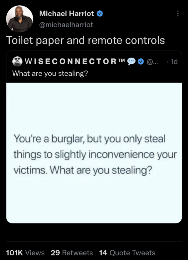 funny memems and tweetsscreenshot - Michael Harriot Toilet paper and remote controls Wiseconnector What are you stealing? @... . 1d You're a burglar, but you only steal things to slightly inconvenience your victims. What are you stealing? Views 29 14 Quot