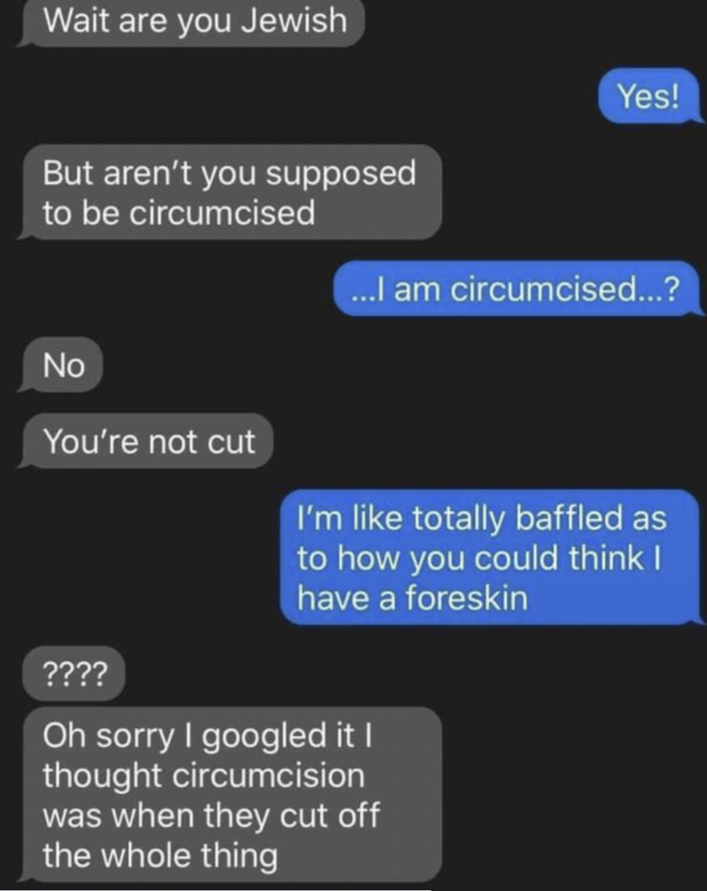 Facepalms - oh sorry i googled it i thought circumcision - Wait are you Jewish But aren't you supposed to be circumcised No You're not cut Yes! ...I am circumcised...? I'm totally baffled as to how you could think I have a foreskin ???? Oh sorry I googled
