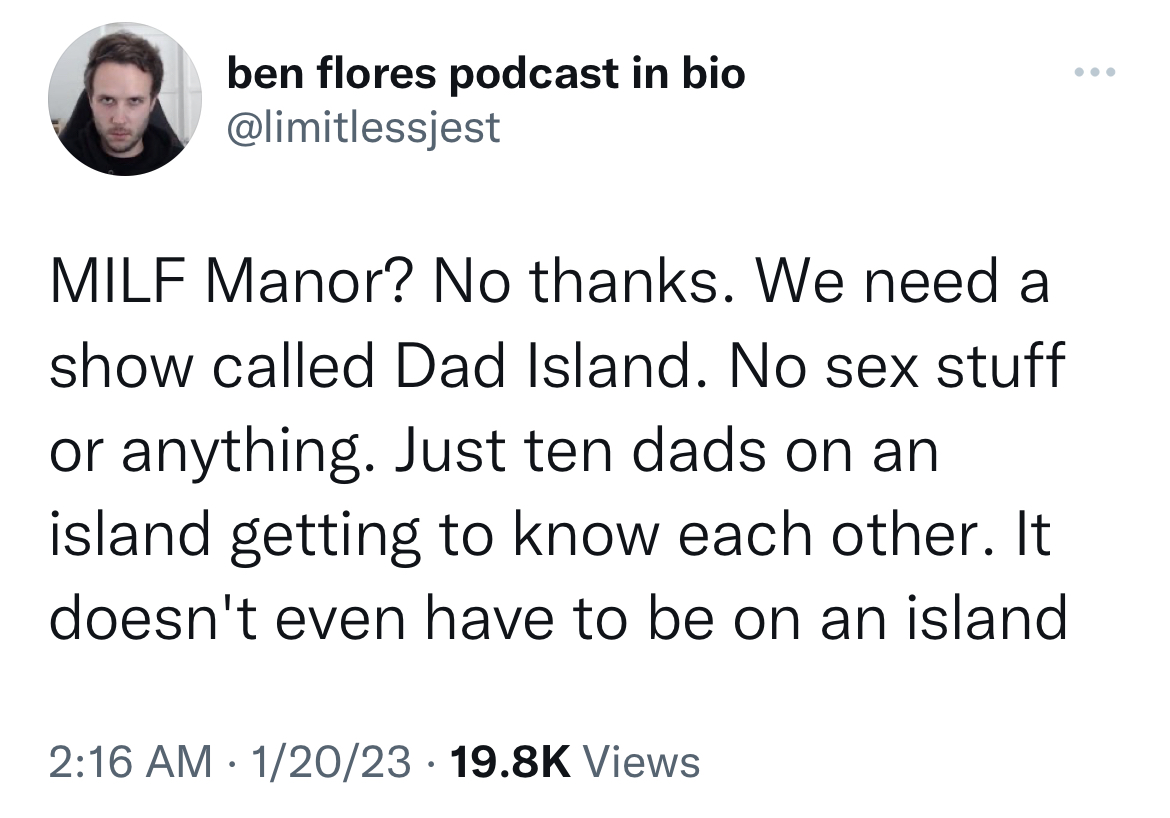 Tweets Dunking on Celebs - ben flores podcast in bio Milf Manor? No thanks. We need a show called Dad Island. No sex stuff or anything. Just ten dads on an island getting to know each other. It doesn't even have to be on an island 12023 Views