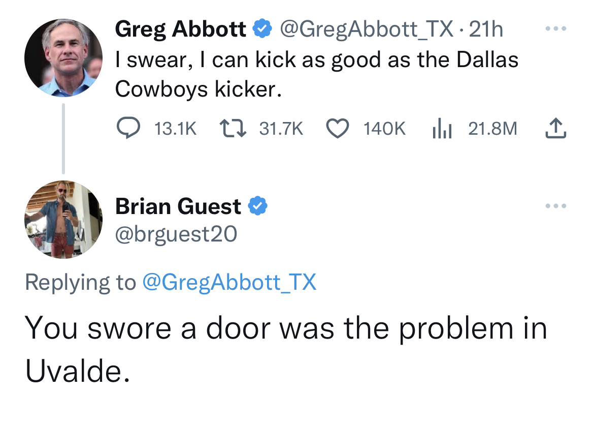 tweets dunking on celebs - keep forgetting you re still alive - Greg Abbott . 21h I swear, I can kick as good as the Dallas Cowboys kicker. Brian Guest 21.8M You swore a door was the problem in Uvalde.