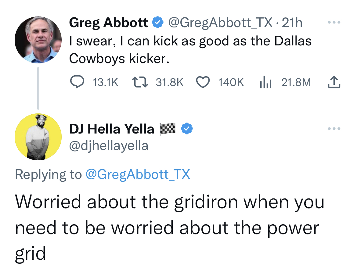tweets dunking on celebs - angle - Greg Abbott I swear, I can kick as good as the Dallas Cowboys kicker. Dj Hella Yella 21.8M Worried about the gridiron when you need to be worried about the power grid