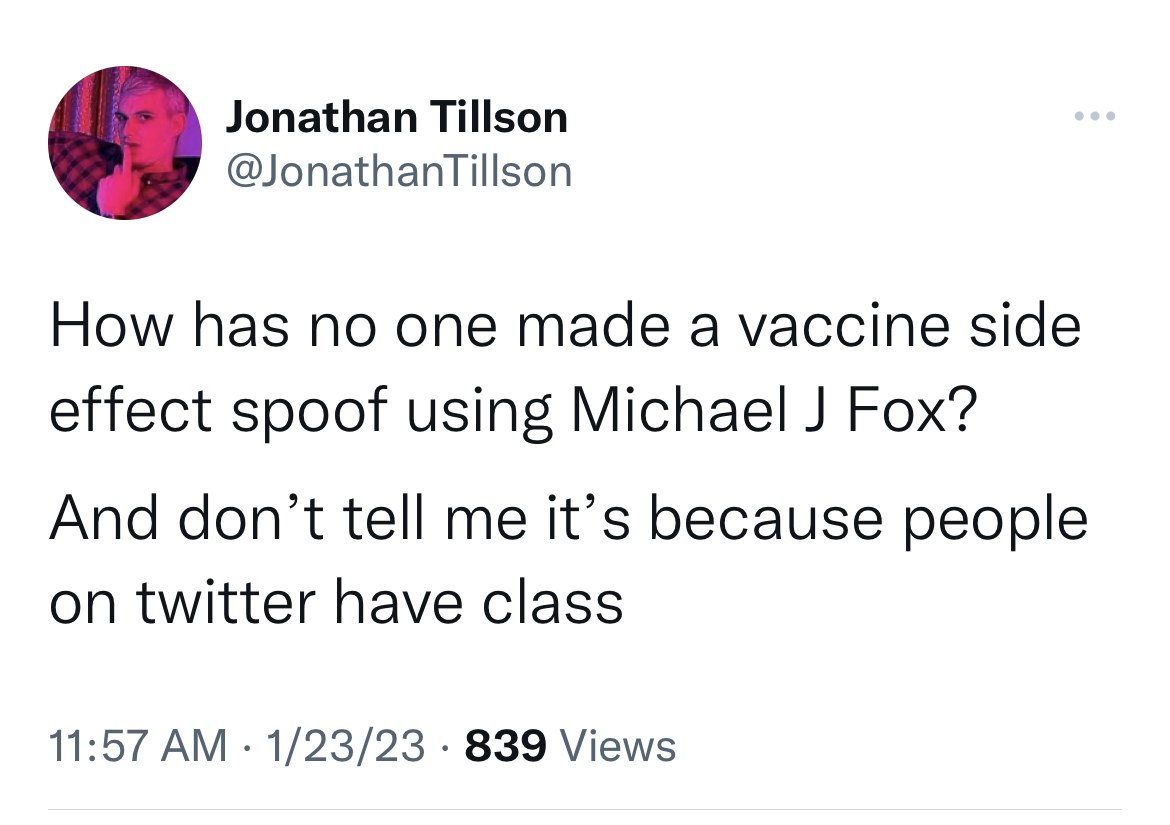 tweets dunking on celebs - angle - Jonathan Tillson How has no one made a vaccine side effect spoof using Michael J Fox? And don't tell me it's because people on twitter have class 12323 839 Views