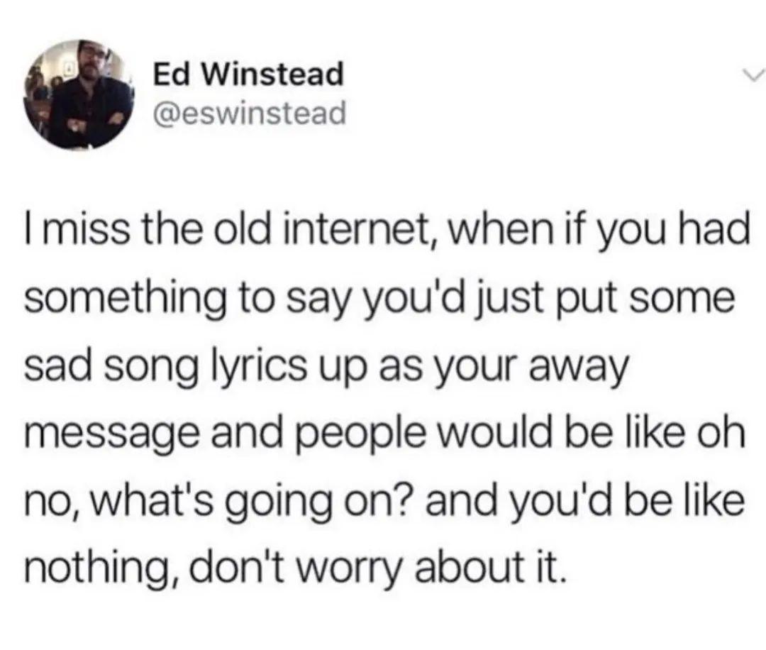 quotes - Ed Winstead I miss the old internet, when if you had something to say you'd just put some sad song lyrics up as your away message and people would be oh no, what's going on? and you'd be nothing, don't worry about it.