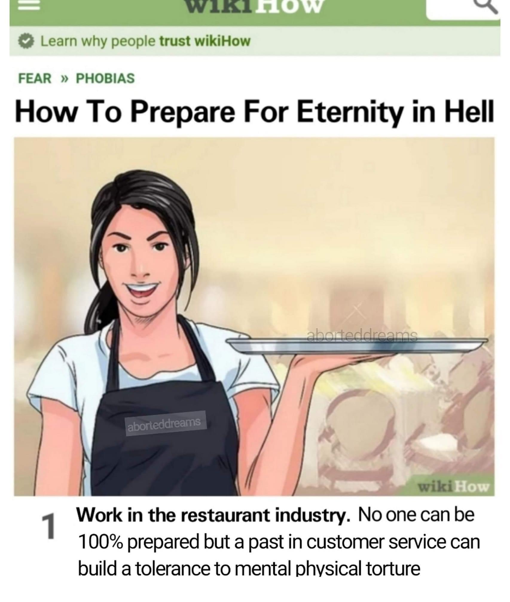 Restaurant industry - Wiki Ow Learn why people trust wikiHow Fear >> Phobias How To Prepare For Eternity in Hell aborteddreams 5 aborteddreams wiki How 1 Work in the restaurant industry. No one can be 100% prepared but a past in customer service can build