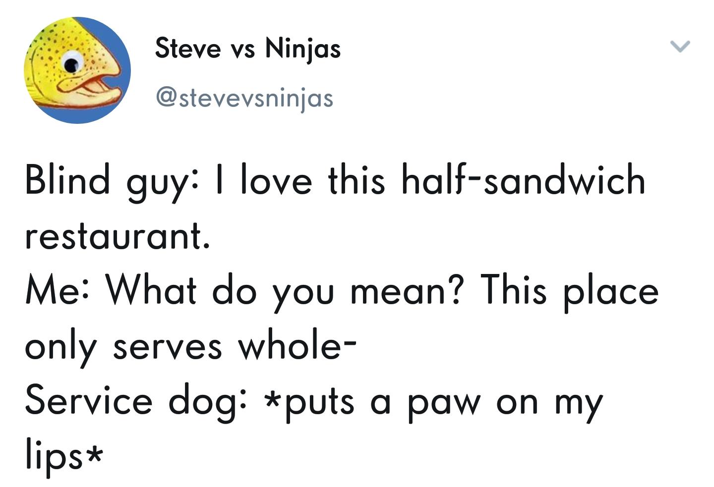 dank memes - angle - Steve vs Ninjas Blind guy I love this halfsandwich restaurant. Me What do you mean? This place only serves whole Service dog puts a paw on my lips