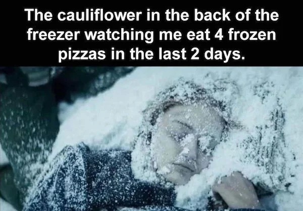 relatable memes - The cauliflower in the back of the freezer watching me eat 4 frozen pizzas in the last 2 days.