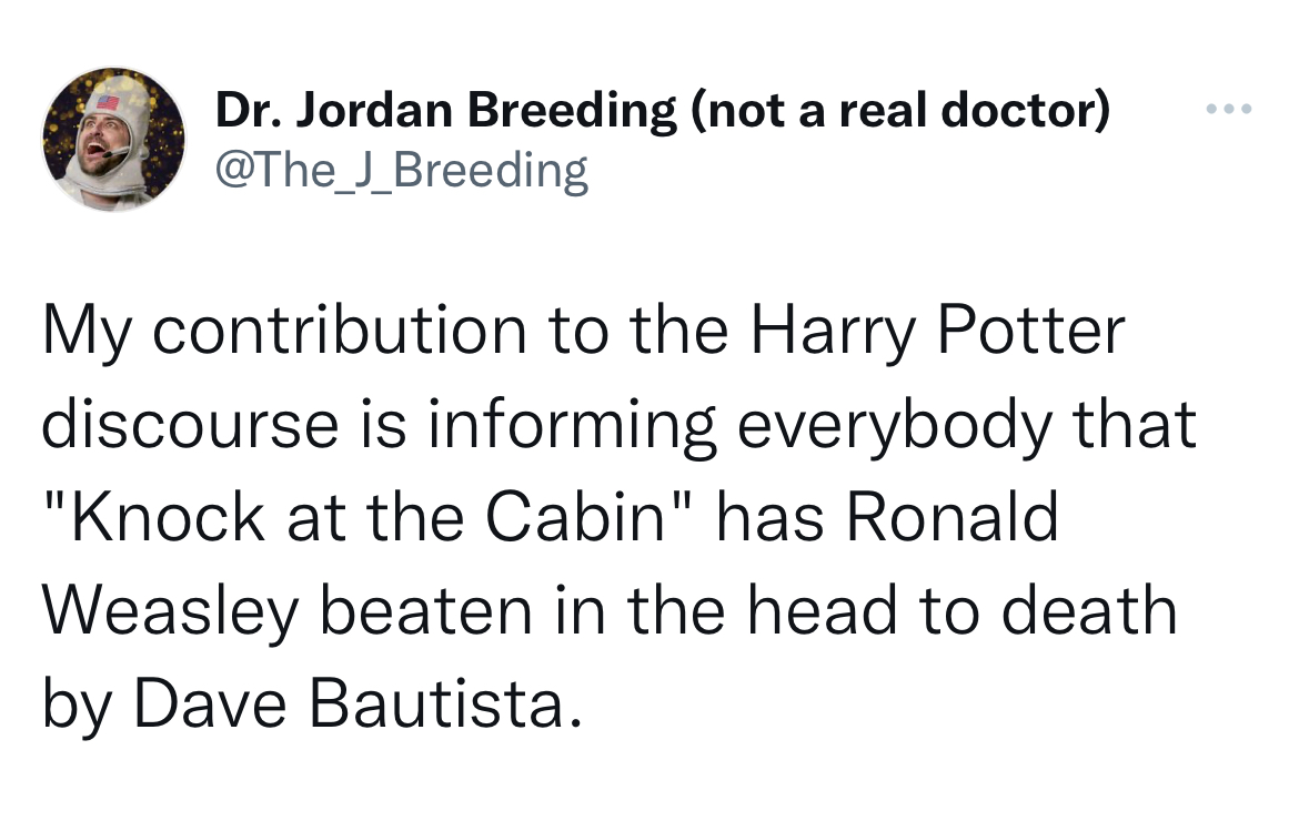 Untamed Tweets - angle - Dr. Jordan Breeding not a real doctor My contribution to the Harry Potter discourse is informing everybody that "Knock at the Cabin" has Ronald Weasley beaten in the head to death by Dave Bautista.