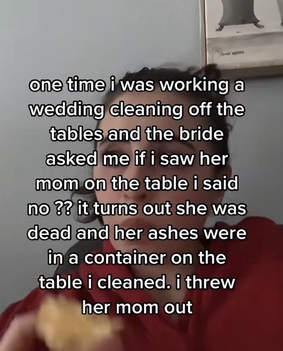 photo caption - one time i was working a wedding cleaning off the tables and the bride asked me if i saw her mom on the table i said no ?? it turns out she was dead and her ashes were in a container on the table i cleaned. i threw her mom out