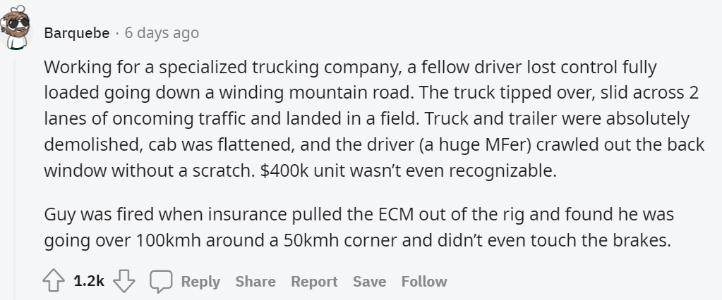 document - Barquebe 6 days ago Working for a specialized trucking company, a fellow driver lost control fully loaded going down a winding mountain road. The truck tipped over, slid across 2 lanes of oncoming traffic and landed in a field. Truck and traile