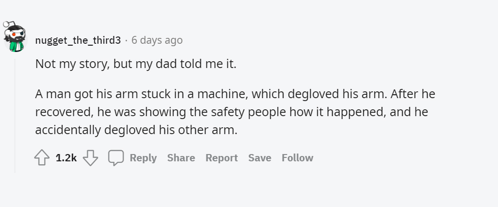 paper - nugget_the_third3 6 days ago Not my story, but my dad told me it. A man got his arm stuck in a machine, which degloved his arm. After he recovered, he was showing the safety people how it happened, and he accidentally degloved his other arm. Repor