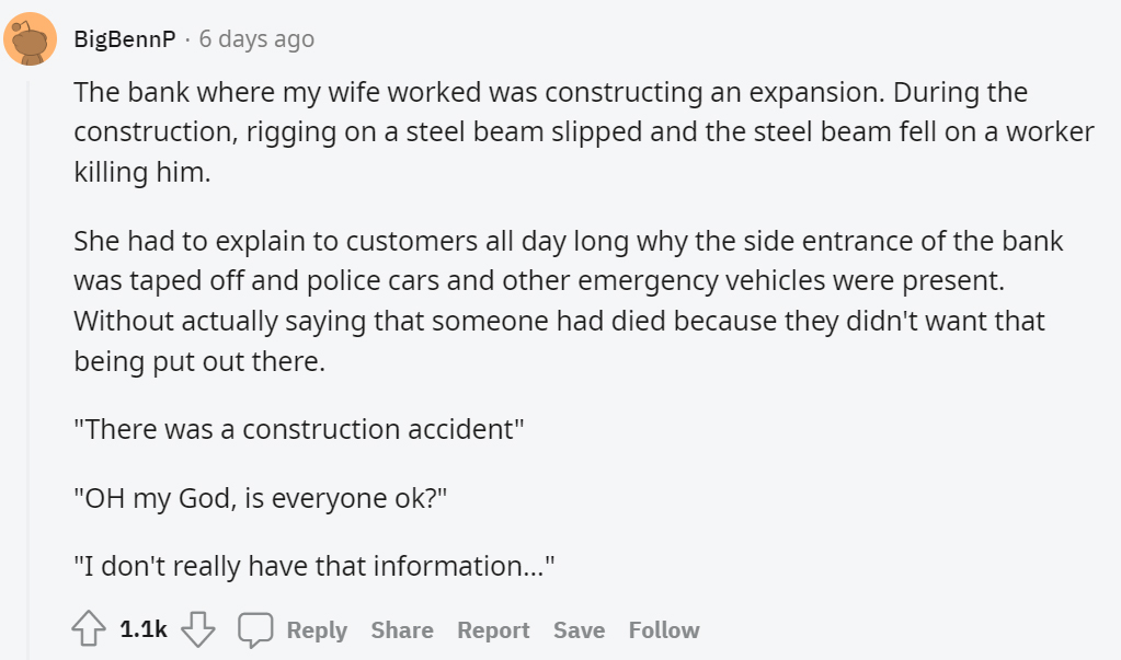 document - BigBennP 6 days ago The bank where my wife worked was constructing an expansion. During the construction, rigging on a steel beam slipped and the steel beam fell on a worker killing him. She had to explain to customers all day long why the side