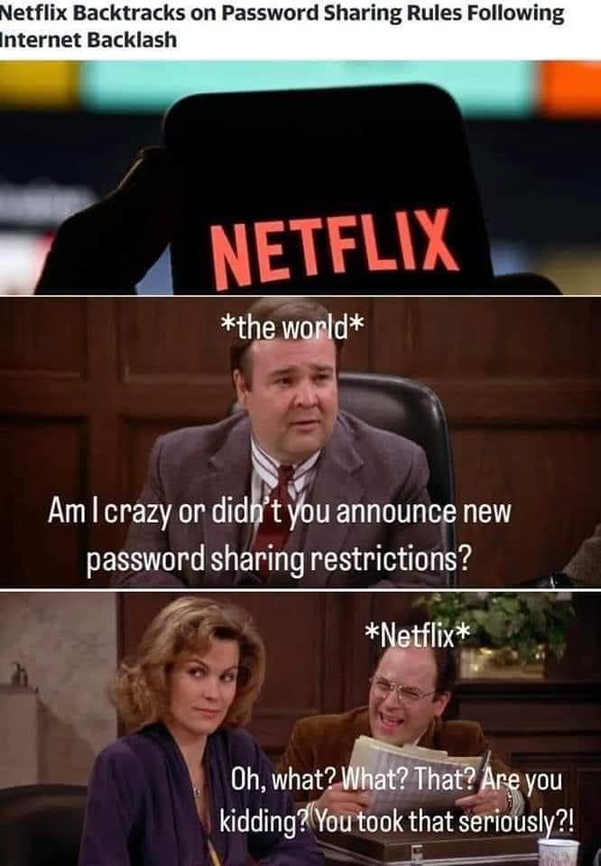 funny memes pics and tweets - netflix designs - Netflix Backtracks on Password Sharing Rules ing Internet Backlash Netflix the world Am I crazy or didn't you announce new password sharing restrictions? Netflix Oh, what? What? That? Are you kidding? You to