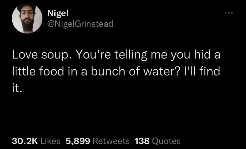 funny memes pics and tweets - Inspirational quote - Nigel Love soup. You're telling me you hid a little food in a bunch of water? I'll find it. 5,899 138 Quotes