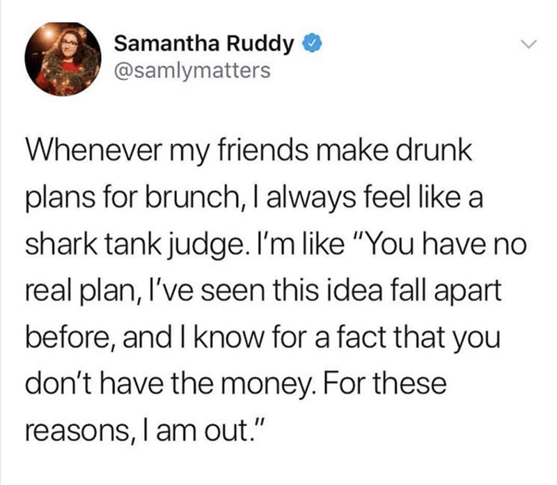 funny memes pics and tweets - shower thoughts water - Samantha Ruddy Whenever my friends make drunk plans for brunch, I always feel a shark tank judge. I'm "You have no real plan, I've seen this idea fall apart before, and I know for a fact that you don't