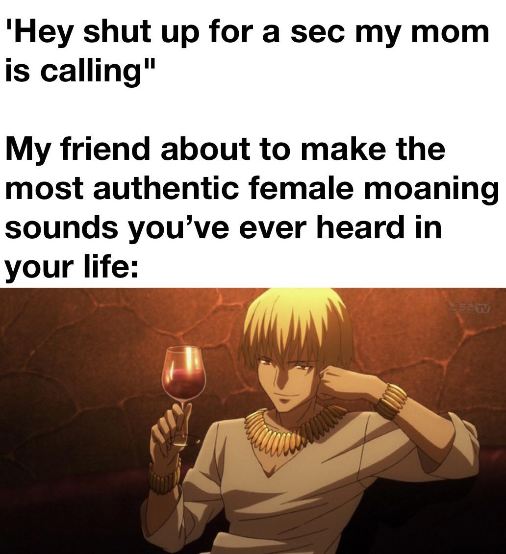 monday morning randomness - gilgamesh overlord - 'Hey shut up for a sec my mom is calling" My friend about to make the most authentic female moaning sounds you've ever heard in your life