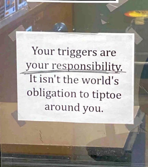 relatable memes - sign - Your triggers are your responsibility. It isn't the world's obligation to tiptoe around you.