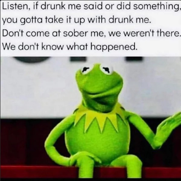 relatable memes - photo caption - Listen, if drunk me said or did something, you gotta take it up with drunk me. Don't come at sober me, we weren't there. We don't know what happened. W