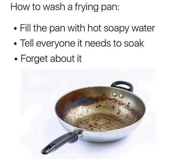 relatable memes - wash a frying pan meme - How to wash a frying pan Fill the pan with hot soapy water Tell everyone it needs to soak Forget about it
