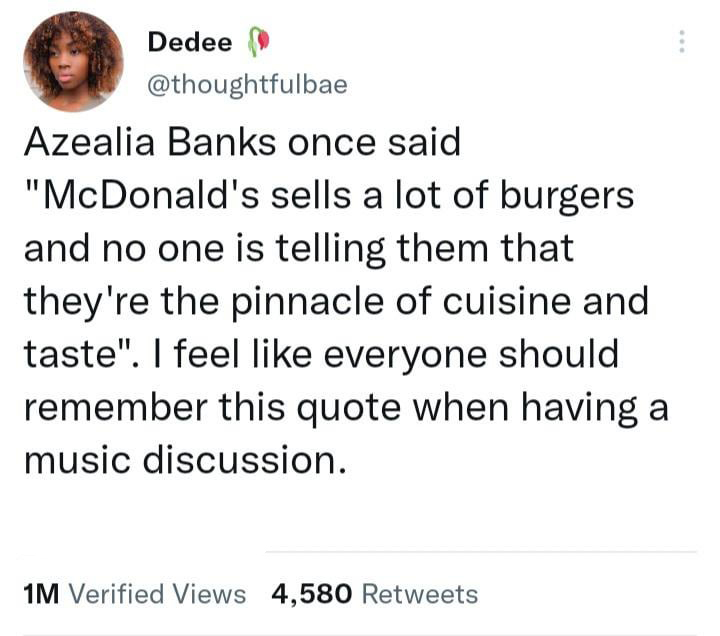 Dedee Azealia Banks once said "McDonald's sells a lot of burgers and no one is telling them that they're the pinnacle of cuisine and taste". I feel everyone should remember this quote when having a music discussion. 1M Verified Views 4,580