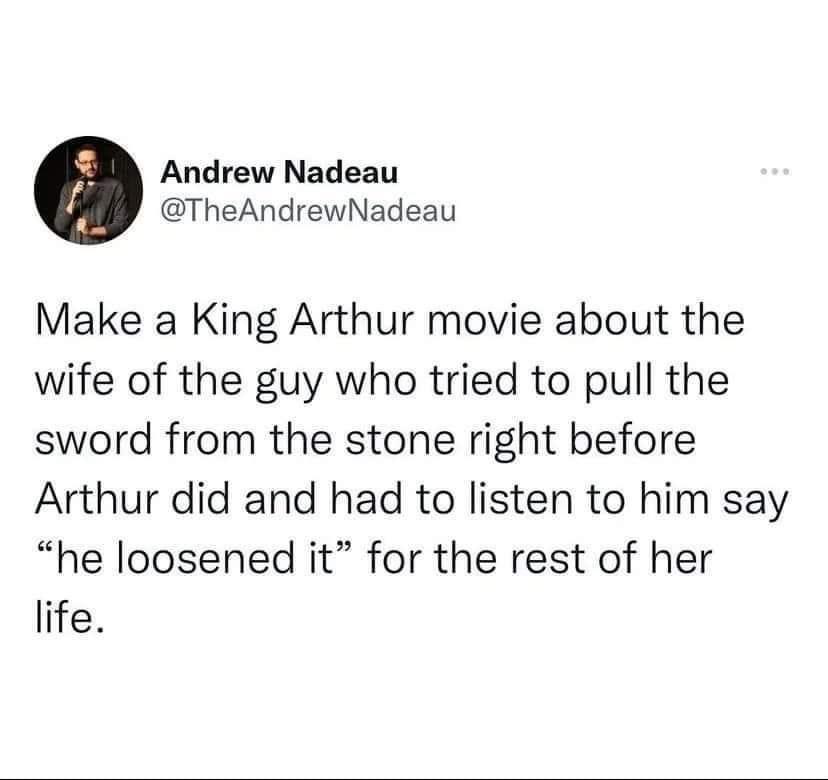 angle - Andrew Nadeau ... Make a King Arthur movie about the wife of the guy who tried to pull the sword from the stone right before Arthur did and had to listen to him say "he loosened it" for the rest of her life.