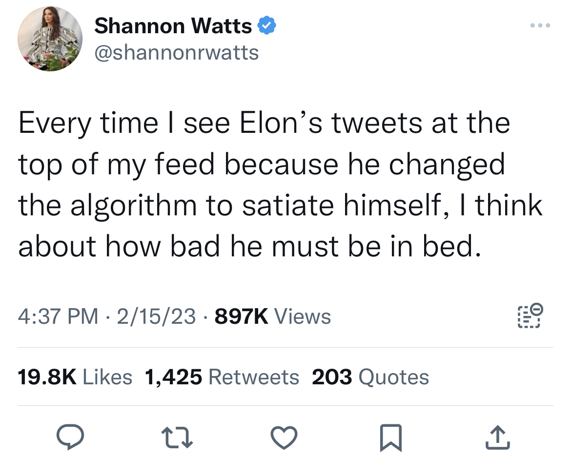 deranged tweets - angle - Shannon Watts Every time I see Elon's tweets at the top of my feed because he changed the algorithm to satiate himself, I think about how bad he must be in bed. 215 Views 1,425 203 Quotes