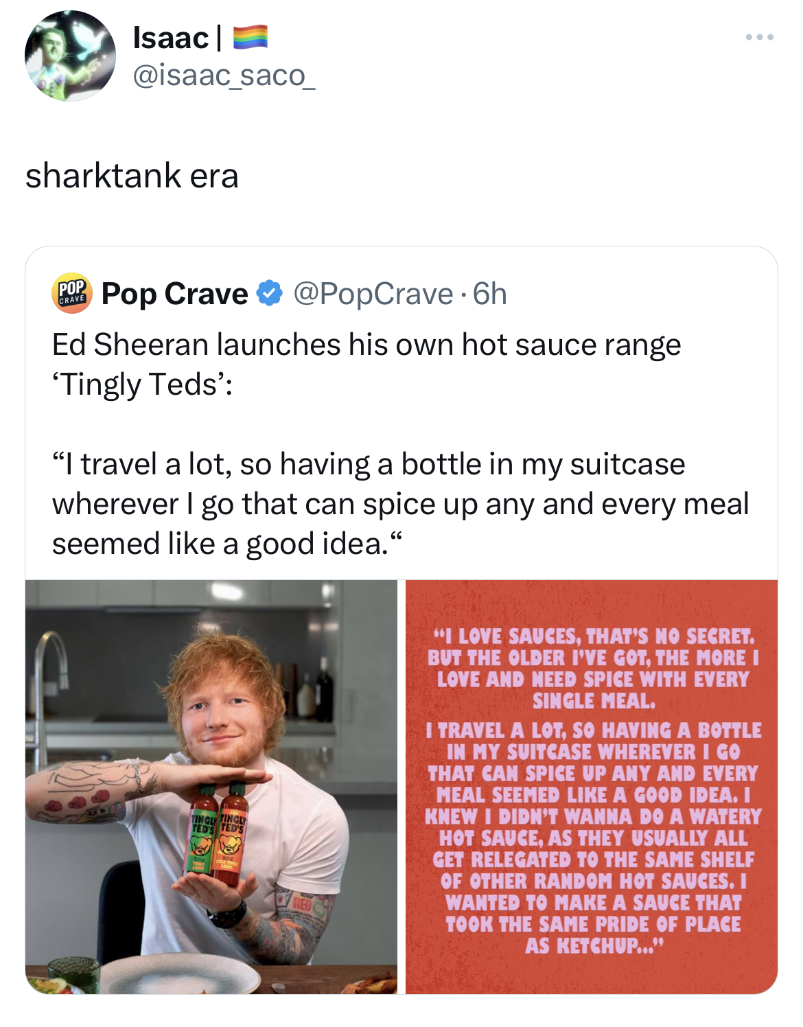 Tweets dunking on celebs - media - Isaac | sharktank era Pop Crave 6h Ed Sheeran launches his own hot sauce range 'Tingly Teds' "I travel a lot, so having a bottle in my suitcase wherever I go that can spice up any and every meal seemed a good idea." "I L