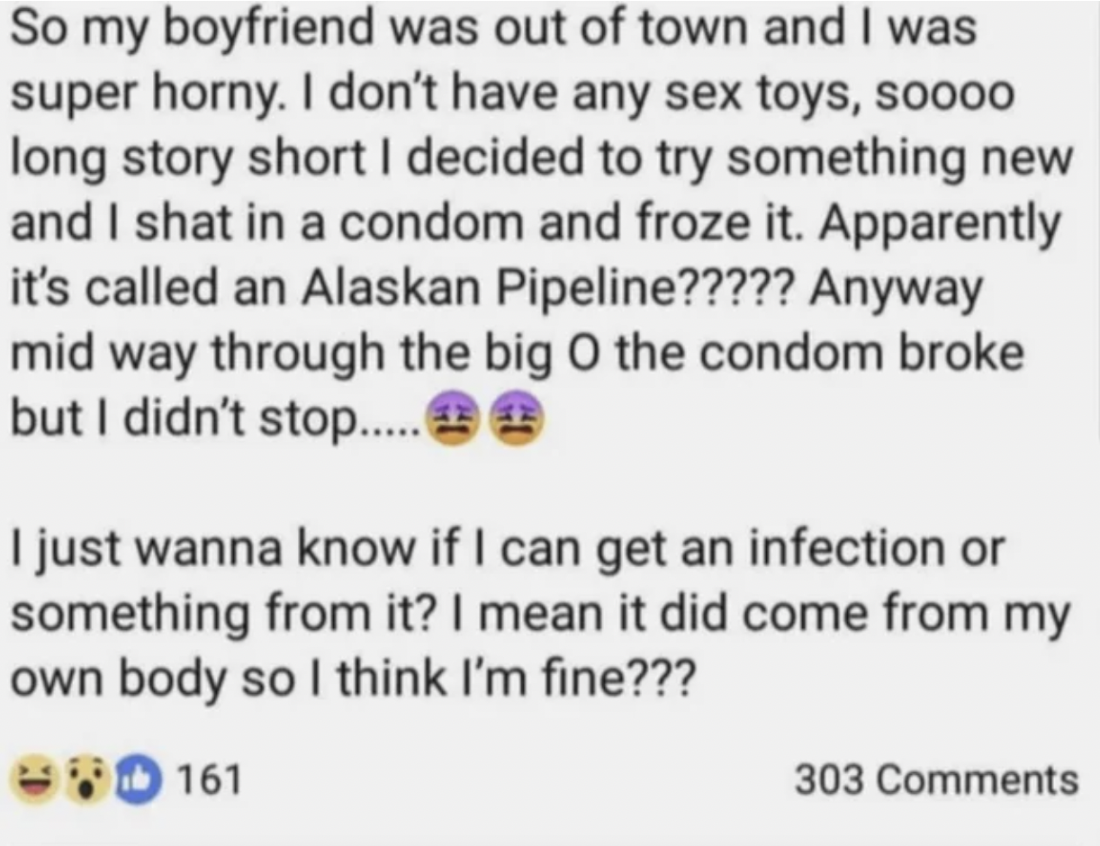 Fails and Facepalms - alaska pipeline nsfw - So my boyfriend was out of town and I was super horny. I don't have any sex toys, soooo long story short I decided to try something new and I shat in a condom and froze it. Apparently it's called an Alaskan Pip