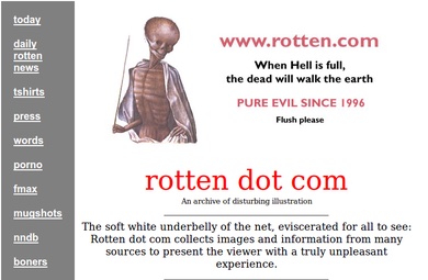 Internet artifacts - rotten . - today daily rotten news tshirts press words porno fmax mugshots nndb boners When Hell is full, the dead will walk the earth Pure Evil Since 1996 Flush please rotten dot com An archive of disturbing illustration The soft whi