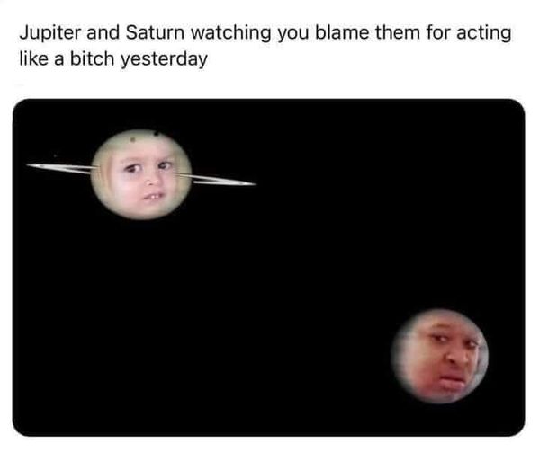 jupiter and saturn watching you blame them - Jupiter and Saturn watching you blame them for acting a bitch yesterday