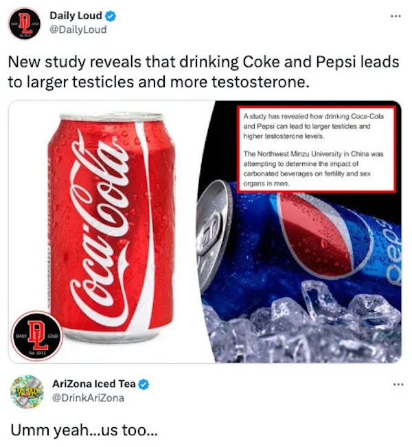 coca cola - To H Daily Loud New study reveals that drinking Coke and Pepsi leads to larger testicles and more testosterone. Ven CocaCola AriZona Iced Tea Umm yeah...us too... 750 A study has revealed how drinking CocaCola and Pepsi can lead to larger test