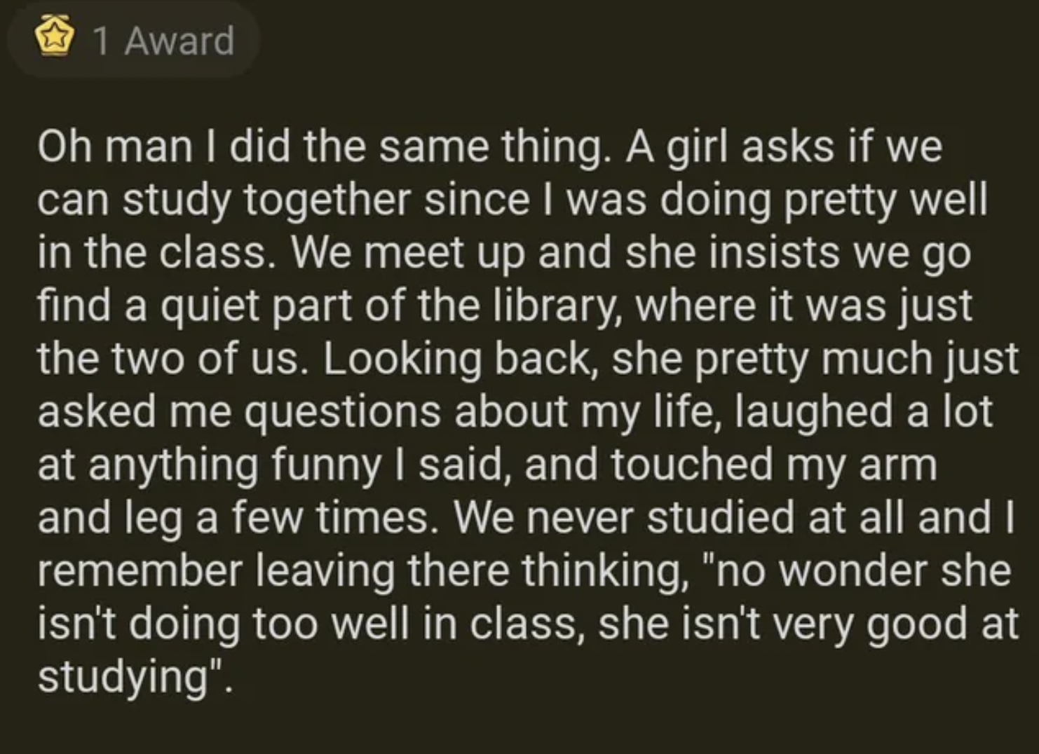 facepalms - guys not picking up hint reddit - 1 Award Oh man I did the same thing. A girl asks if we can study together since I was doing pretty well in the class. We meet up and she insists we go find a quiet part of the library, where it was just the tw