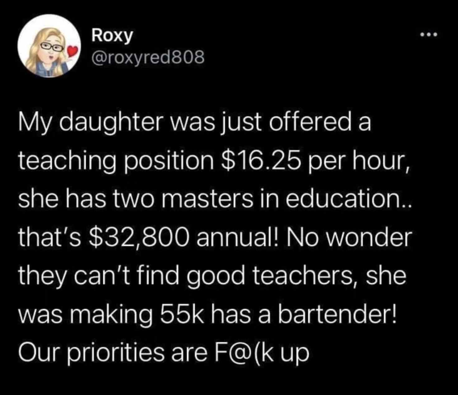 facepalms - there's not a teacher shortage - Roxy My daughter was just offered a teaching position $16.25 per hour, she has two masters in education.. that's $32,800 annual! No wonder they can't find good teachers, she was making 55k has a bartender! Our