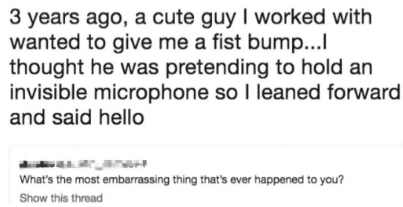 facepalms - handwriting - 3 years ago, a cute guy I worked with wanted to give me a fist bump...l thought he was pretending to hold an invisible microphone so I leaned forward and said hello What's the most embarrassing thing that's ever happened to you?