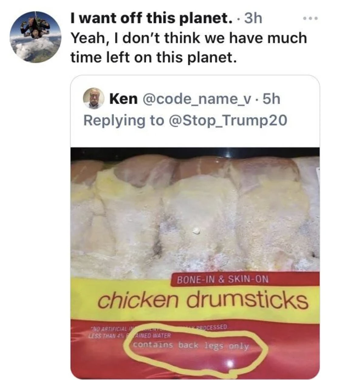 facepalms - chicken drumsticks contains back legs only - I want off this planet. 3h Yeah, I don't think we have much time left on this planet. Ken . 5h BoneIn & SkinOn chicken drumsticks Artificial Less Than Ained Water contains back legs only