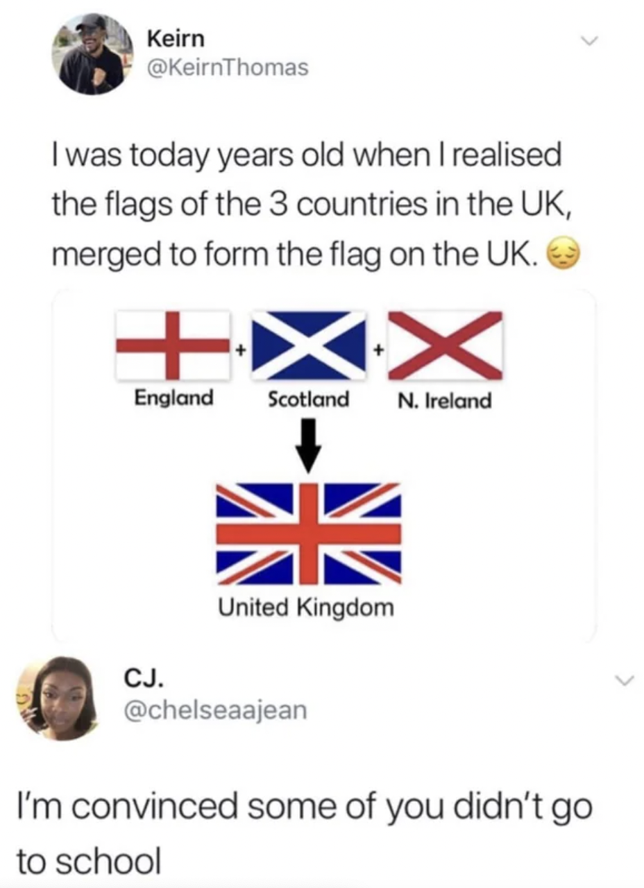 Cringe pics - union jack - Keirn I was today years old when I realised the flags of the 3 countries in the Uk, merged to form the flag on the Uk. X England Scotland N. Ireland Cj. United Kingdom I'm convinced some of you didn't go to school