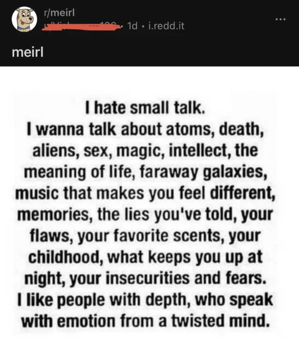 Cringe pics - wanna talk about atoms - 2 rmeirl meirl 1d. i.redd.it I hate small talk. I wanna talk about atoms, death, aliens, sex, magic, intellect, the meaning of life, faraway galaxies, music that makes you feel different, memories, the lies you've to