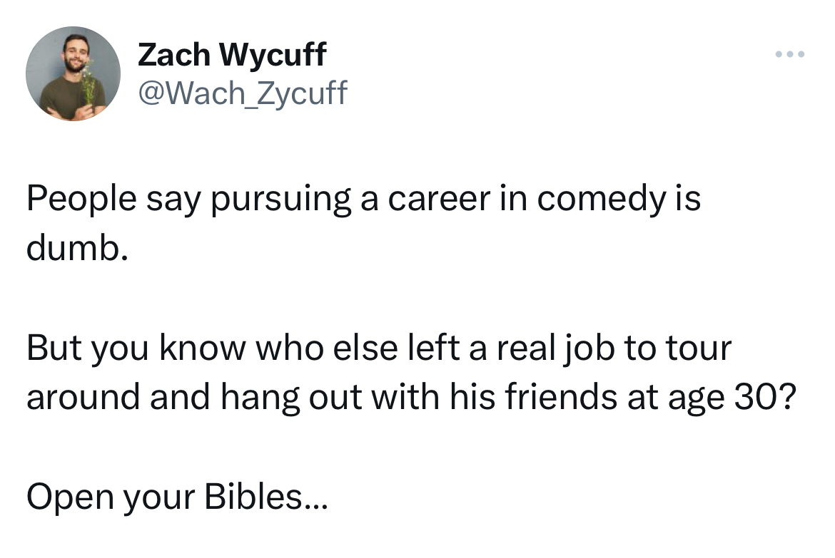 savage tweets - angle - Zach Wycuff People say pursuing a career in comedy is dumb. But you know who else left a real job to tour around and hang out with his friends at age 30? Open your Bibles...