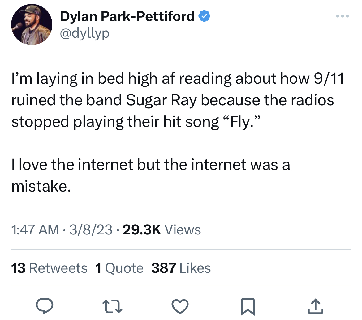 funny tweets - angle - Dylan ParkPettiford I'm laying in bed high af reading about how 911 ruined the band Sugar Ray because the radios stopped playing their hit song "Fly." I love the internet but the internet was a mistake. 3823 Views 13 1 Quote 387 22 