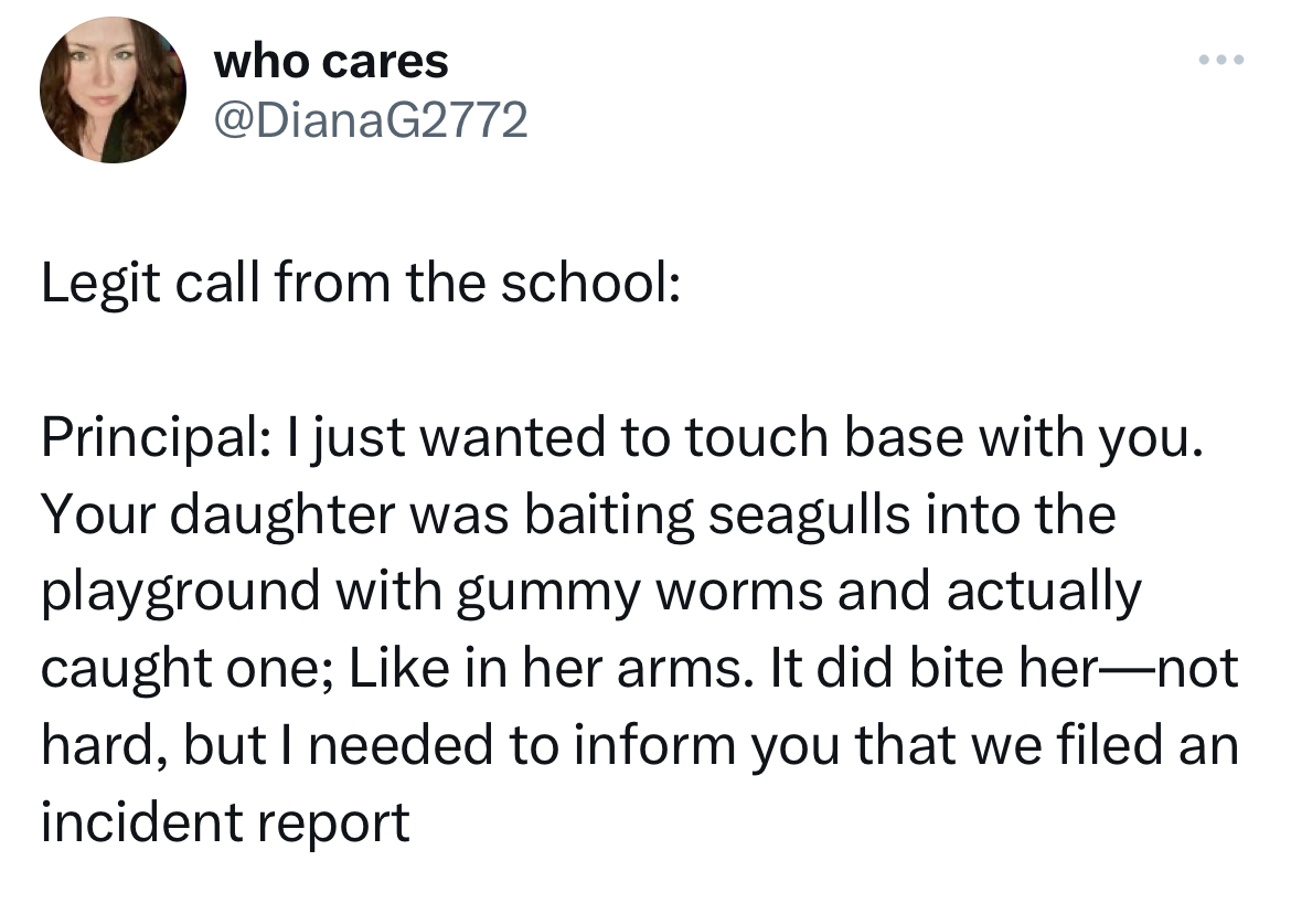 savage and funny tweets -angle - who cares Legit call from the school Principal I just wanted to touch base with you. Your daughter was baiting seagulls into the playground with gummy worms and actually caught one; in her arms. It did bite hernot hard, bu