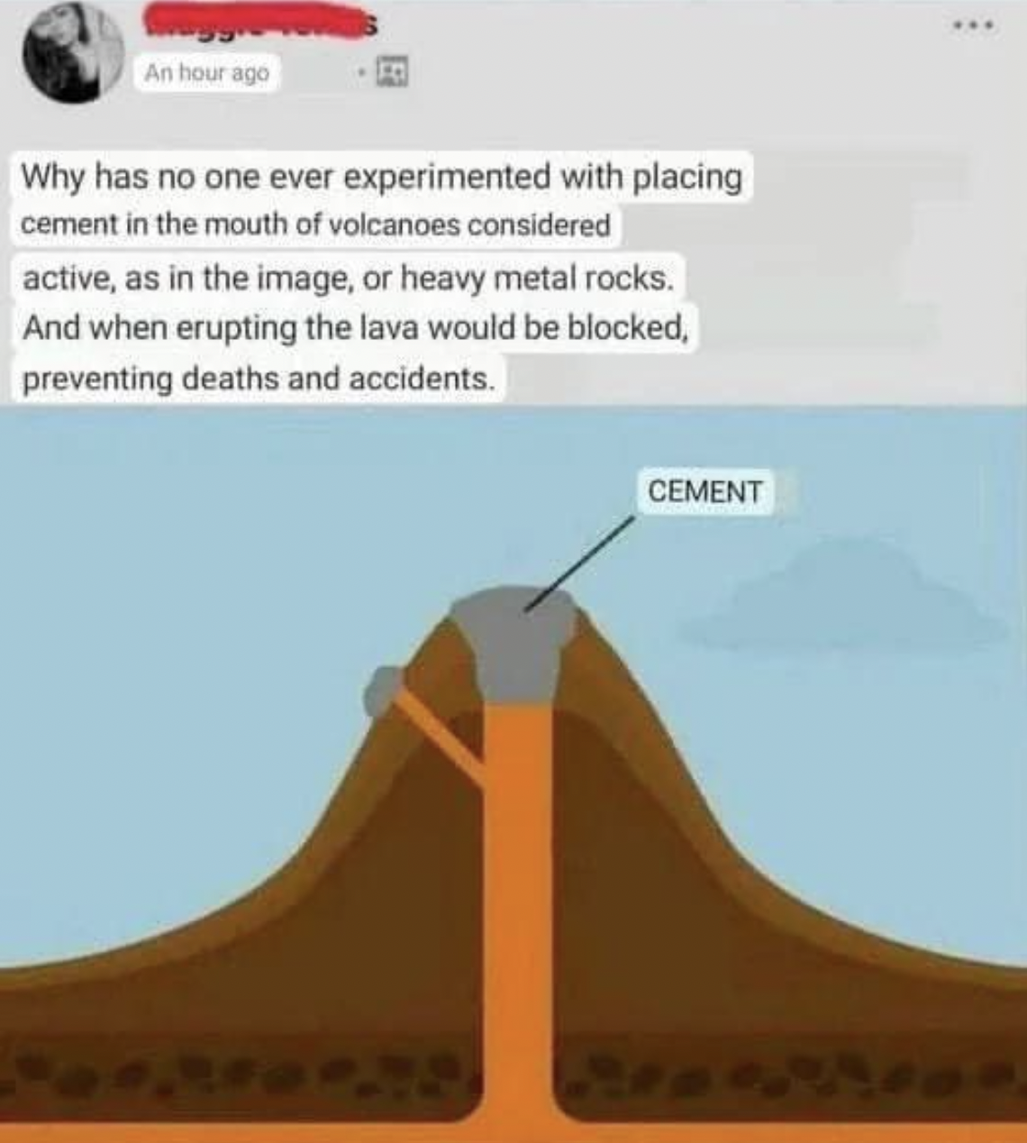 Dumb pics - plugging volcanos with cement - An hour ago Why has no one ever experimented with placing cement in the mouth of volcanoes considered active, as in the image, or heavy metal rocks. And when erupting the lava would be blocked, preventing death