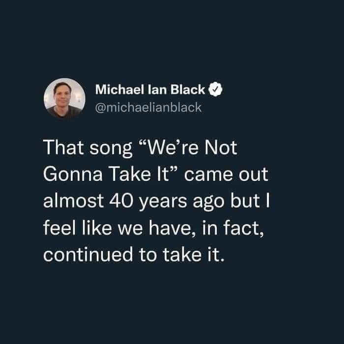 funny memes and pics - Imgflip - Michael Ian Black That song "We're Not Gonna Take It" came out almost 40 years ago but I feel we have, in fact, continued to take it.