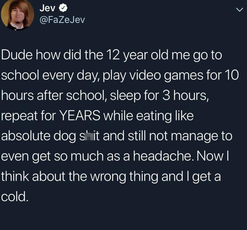funny memes and pics - run like an animal - Jev Dude how did the 12 year old me go to school every day, play video games for 10 hours after school, sleep for 3 hours, repeat for Years while eating absolute dog shit and still not manage to even get so much